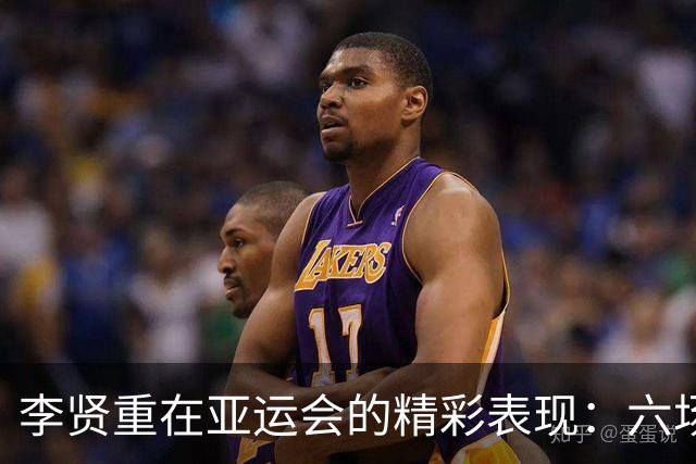 李贤重在亚运会的精彩表现：六场比赛平均得分与篮板成就